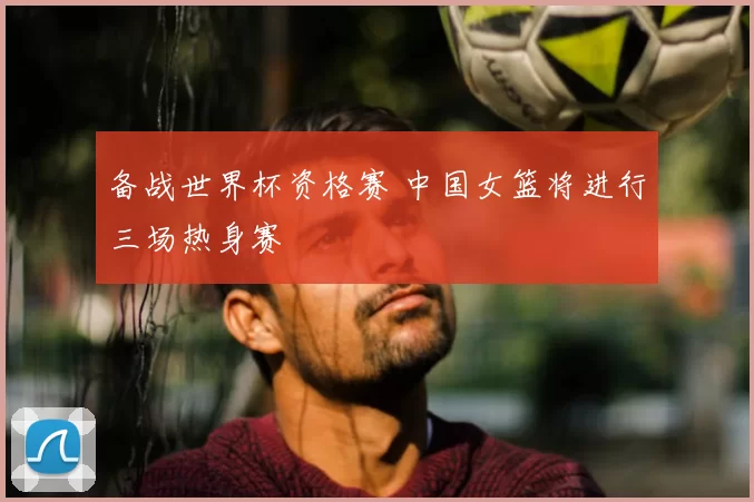 备战世界杯资格赛 中国女篮将进行三场热身赛
