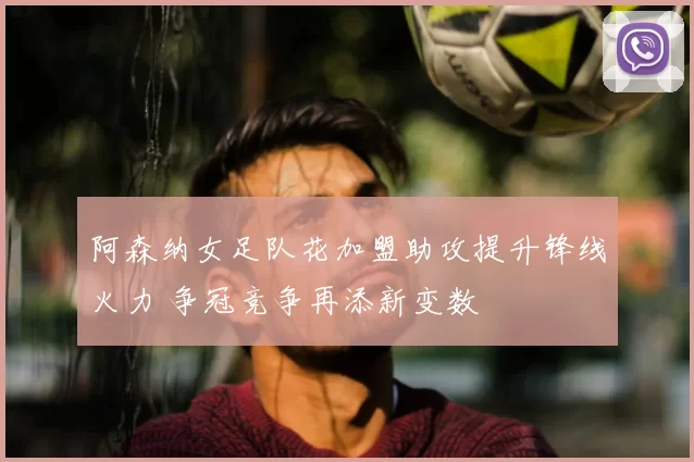 阿森纳女足队花加盟助攻提升锋线火力 争冠竞争再添新变数
