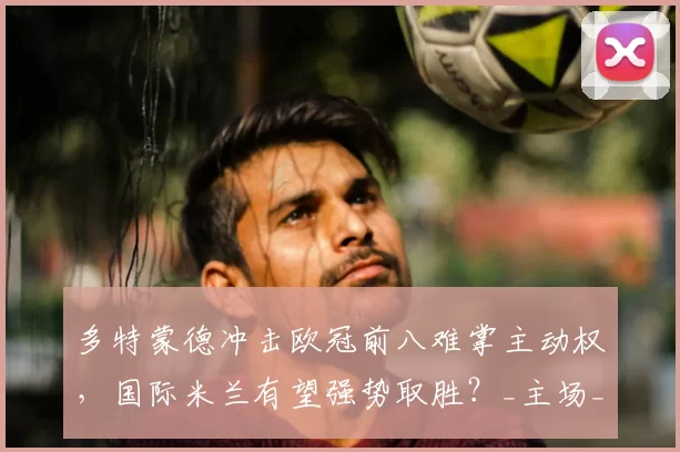 多特蒙德冲击欧冠前八难掌主动权，国际米兰有望强势取胜？_主场_盘口_曾成功