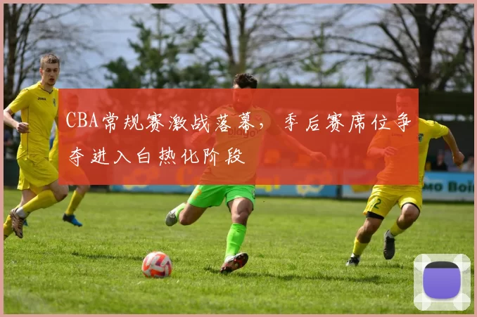 CBA常规赛激战落幕，季后赛席位争夺进入白热化阶段