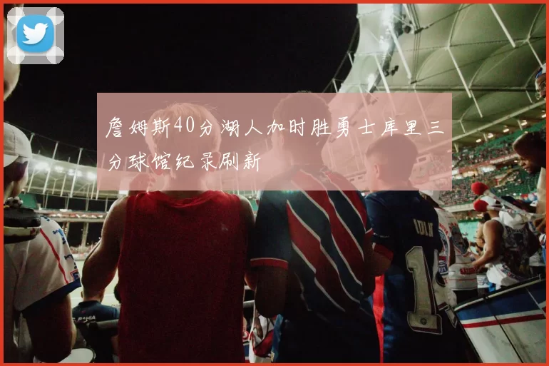 詹姆斯40分湖人加时胜勇士库里三分球馆纪录刷新
