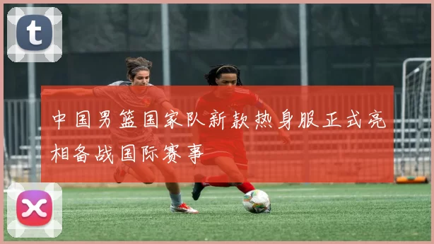 中国男篮国家队新款热身服正式亮相备战国际赛事