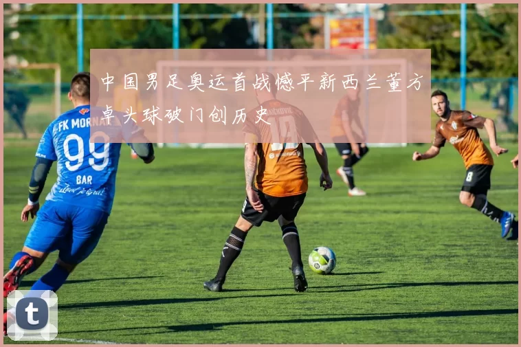 中国男足奥运首战憾平新西兰董方卓头球破门创历史