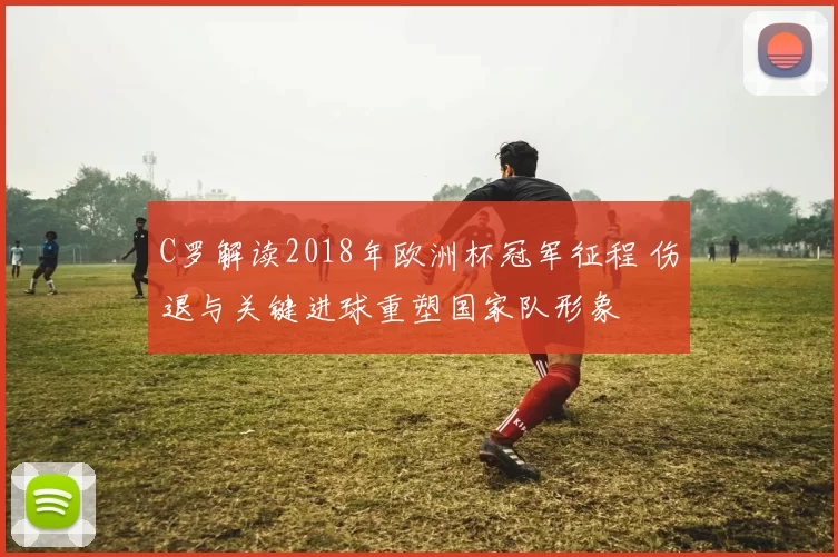 C罗解读2018年欧洲杯冠军征程 伤退与关键进球重塑国家队形象