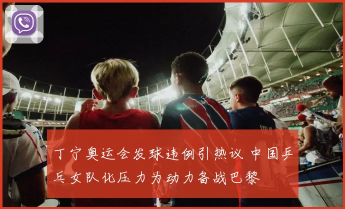 丁宁奥运会发球违例引热议 中国乒乓女队化压力为动力备战巴黎