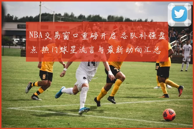NBA交易窗口重磅开启 各队补强盘点 热门球星流言与最新动向汇总