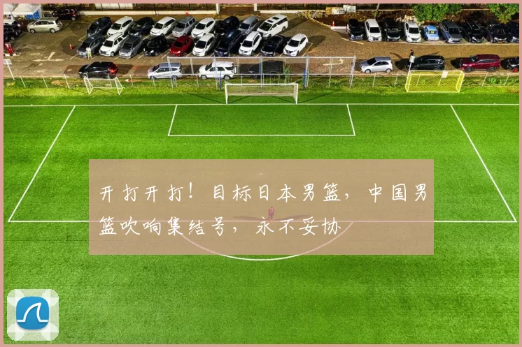 开打开打！目标日本男篮，中国男篮吹响集结号，永不妥协