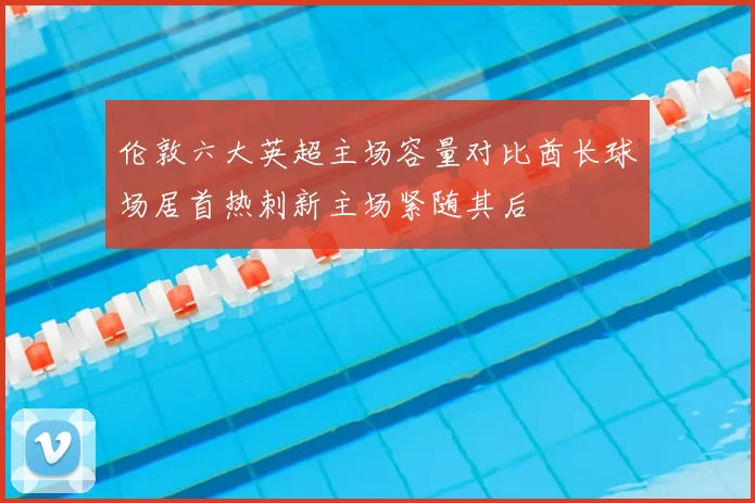 伦敦六大英超主场容量对比酋长球场居首热刺新主场紧随其后