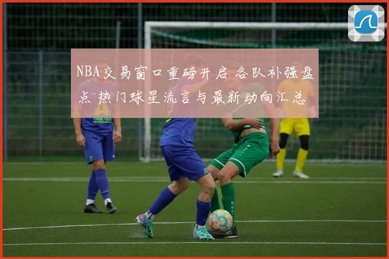 NBA交易窗口重磅开启 各队补强盘点 热门球星流言与最新动向汇总