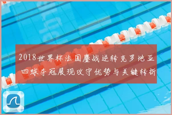 2018世界杯法国鏖战逆转克罗地亚 四球夺冠展现攻守优势与关键转折