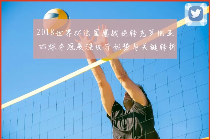 2018世界杯法国鏖战逆转克罗地亚 四球夺冠展现攻守优势与关键转折
