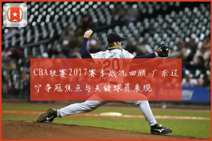 CBA联赛2017赛季战况回顾 广东辽宁争冠焦点与关键球员表现