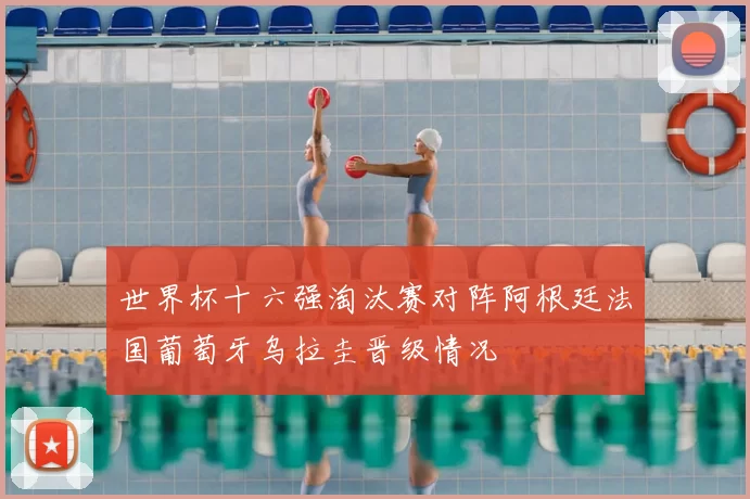 世界杯十六强淘汰赛对阵阿根廷法国葡萄牙乌拉圭晋级情况