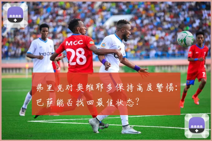 弗里克对奥维耶多保持高度警惕：巴萨能否找回最佳状态？