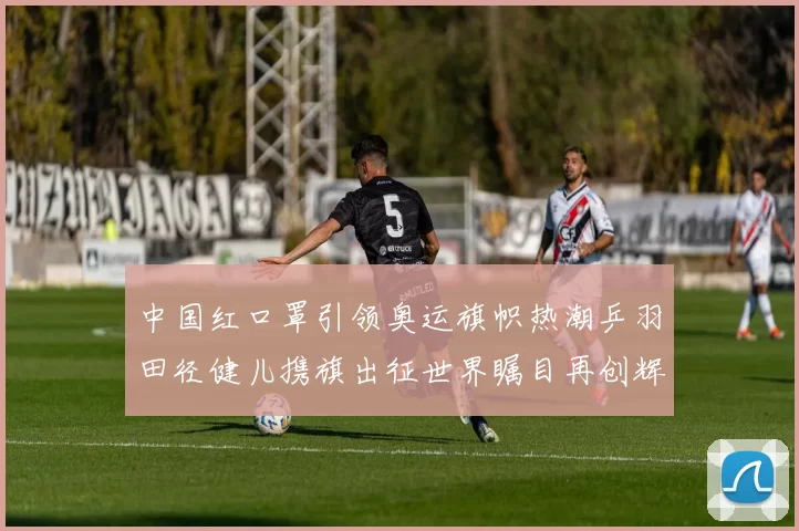 中国红口罩引领奥运旗帜热潮乒羽田径健儿携旗出征世界瞩目再创辉