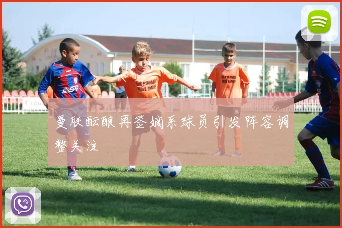 曼联酝酿再签嫡系球员引发阵容调整关注
