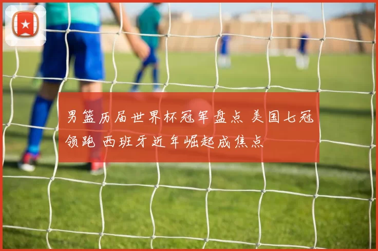 男篮历届世界杯冠军盘点 美国七冠领跑 西班牙近年崛起成焦点