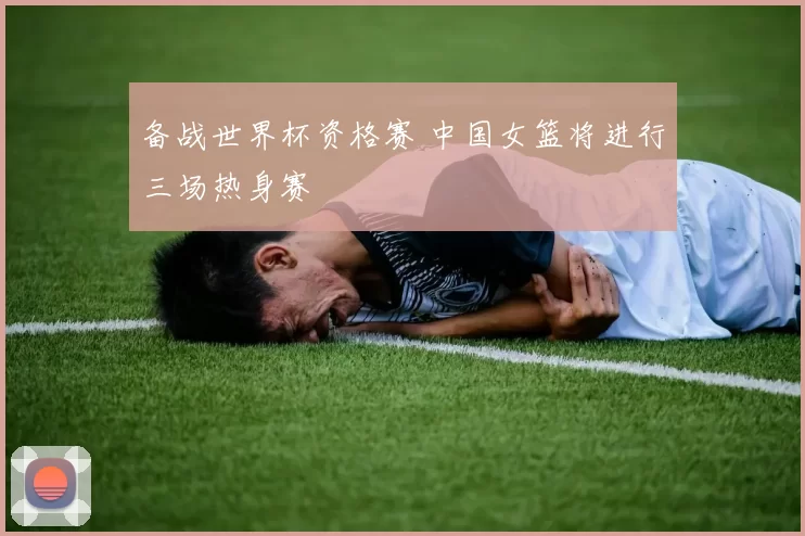 备战世界杯资格赛 中国女篮将进行三场热身赛