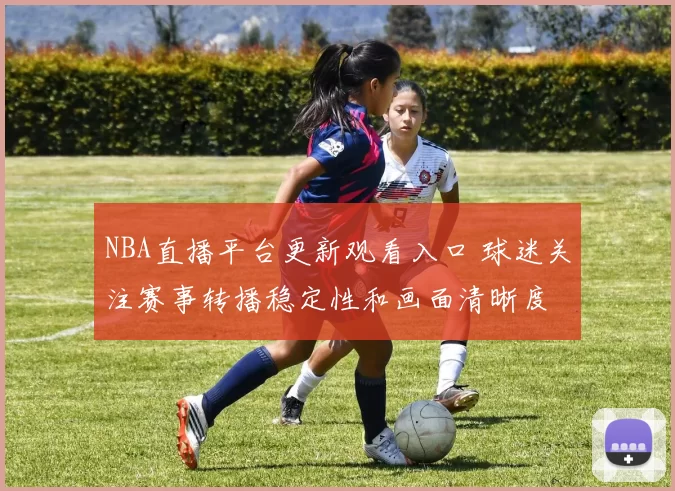 NBA直播平台更新观看入口 球迷关注赛事转播稳定性和画面清晰度