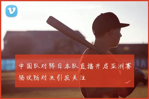 中国队对阵日本队直播开启亚洲赛场攻防对决引发关注