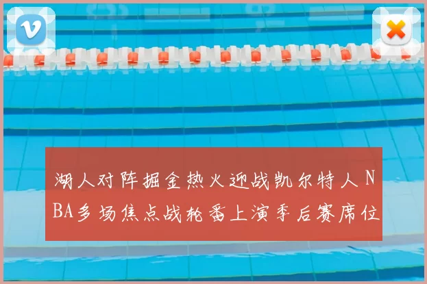 湖人对阵掘金热火迎战凯尔特人 NBA多场焦点战轮番上演季后赛席位争夺升温