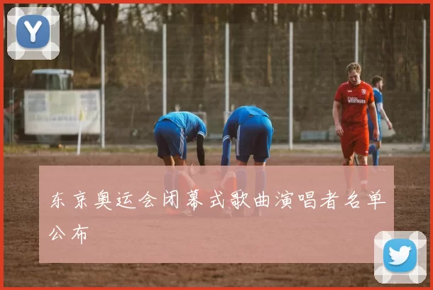 东京奥运会闭幕式歌曲演唱者名单公布