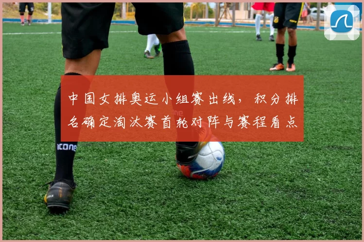 中国女排奥运小组赛出线,积分排名确定淘汰赛首轮对阵与赛程看点