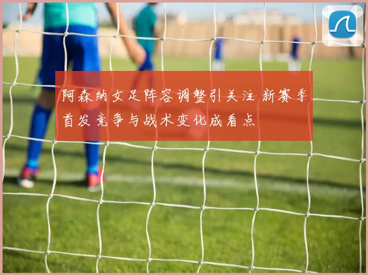 阿森纳女足阵容调整引关注 新赛季首发竞争与战术变化成看点