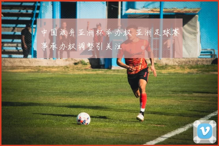 中国放弃亚洲杯举办权 亚洲足球赛事承办权调整引关注