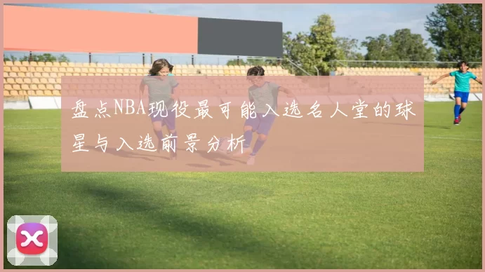 盘点NBA现役最可能入选名人堂的球星与入选前景分析