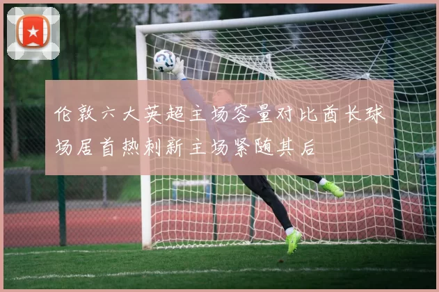 伦敦六大英超主场容量对比酋长球场居首热刺新主场紧随其后