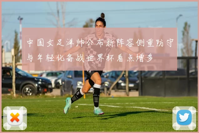 中国女足洋帅公布新阵容侧重防守与年轻化备战世界杯看点增多