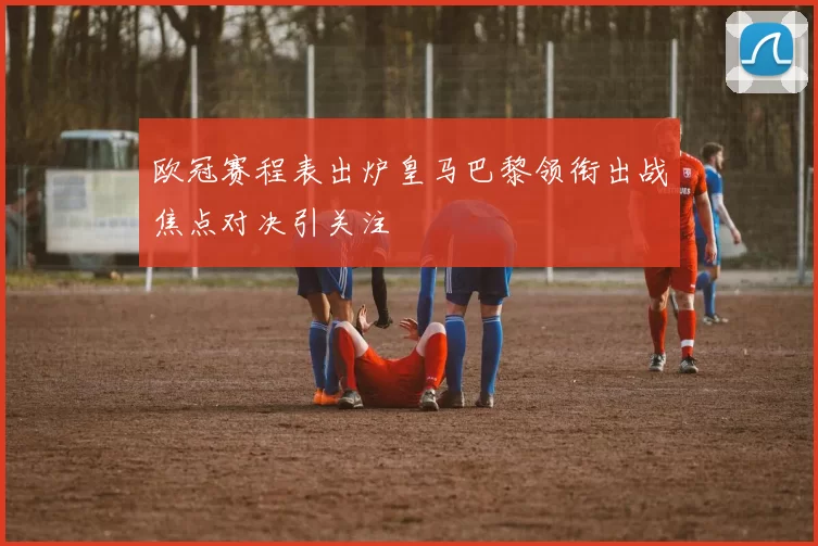 欧冠赛程表出炉皇马巴黎领衔出战焦点对决引关注