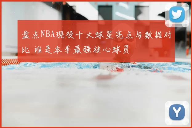 盘点NBA现役十大球星亮点与数据对比 谁是本季最强核心球员