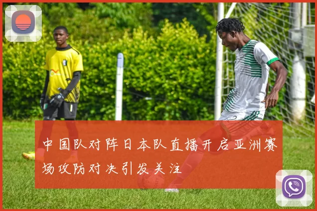 中国队对阵日本队直播开启亚洲赛场攻防对决引发关注
