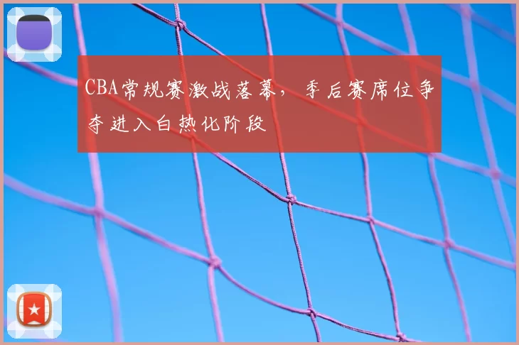 CBA常规赛激战落幕，季后赛席位争夺进入白热化阶段