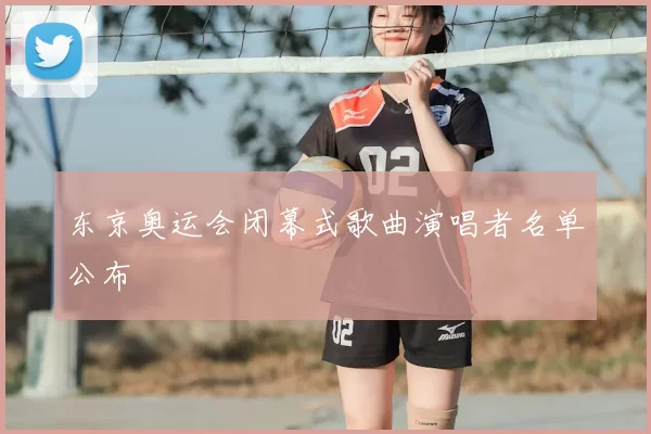 东京奥运会闭幕式歌曲演唱者名单公布