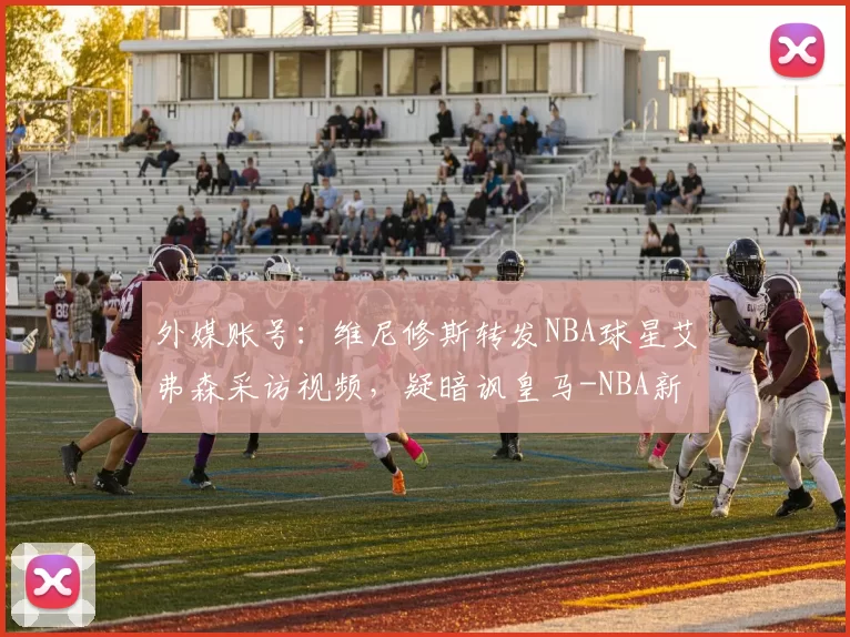 外媒账号：维尼修斯转发NBA球星艾弗森采访视频，疑暗讽皇马-NBA新闻