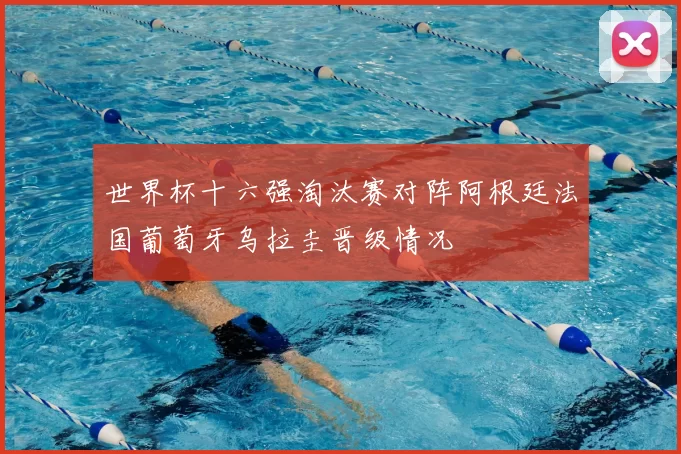 世界杯十六强淘汰赛对阵阿根廷法国葡萄牙乌拉圭晋级情况