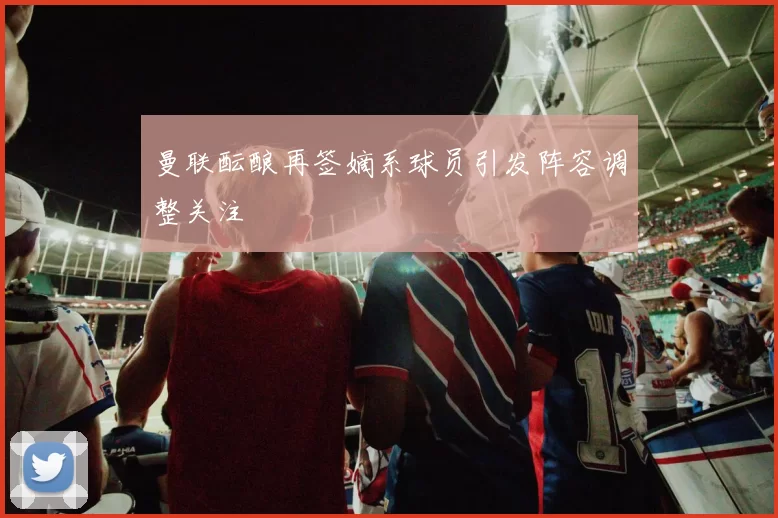 曼联酝酿再签嫡系球员引发阵容调整关注