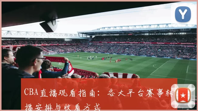 CBA直播观看指南：各大平台赛事转播安排与收看方式