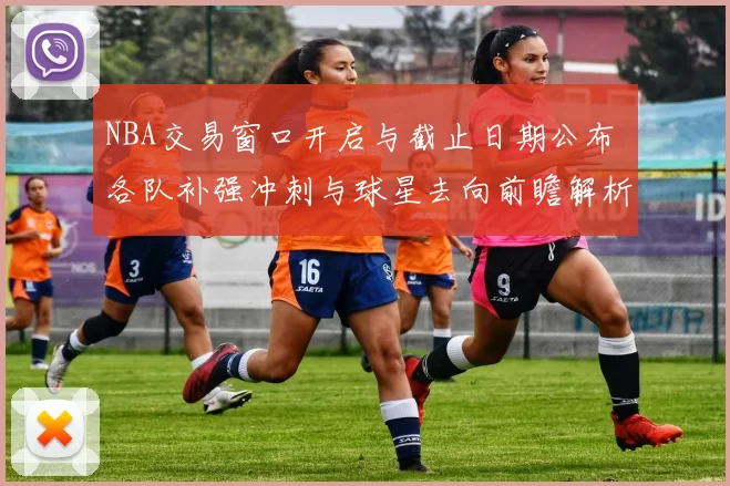 NBA交易窗口开启与截止日期公布 各队补强冲刺与球星去向前瞻解析