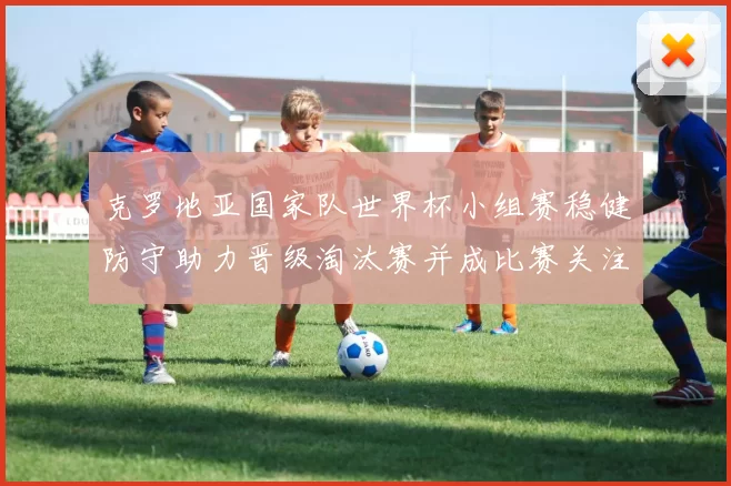 克罗地亚国家队世界杯小组赛稳健防守助力晋级淘汰赛并成比赛关注点