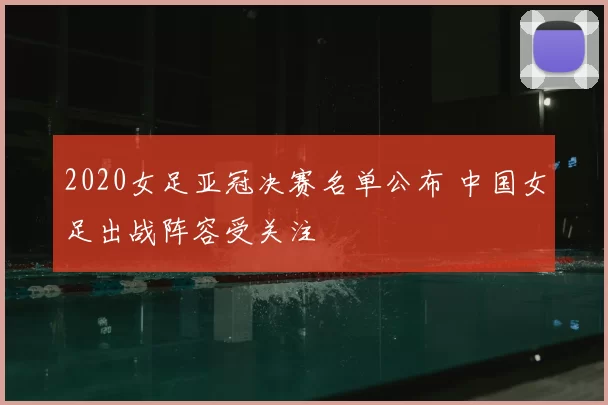 2020女足亚冠决赛名单公布 中国女足出战阵容受关注