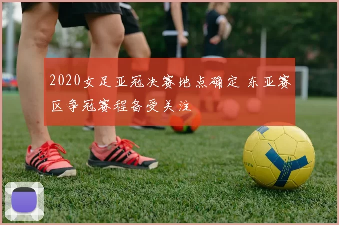 2020女足亚冠决赛地点确定 东亚赛区争冠赛程备受关注