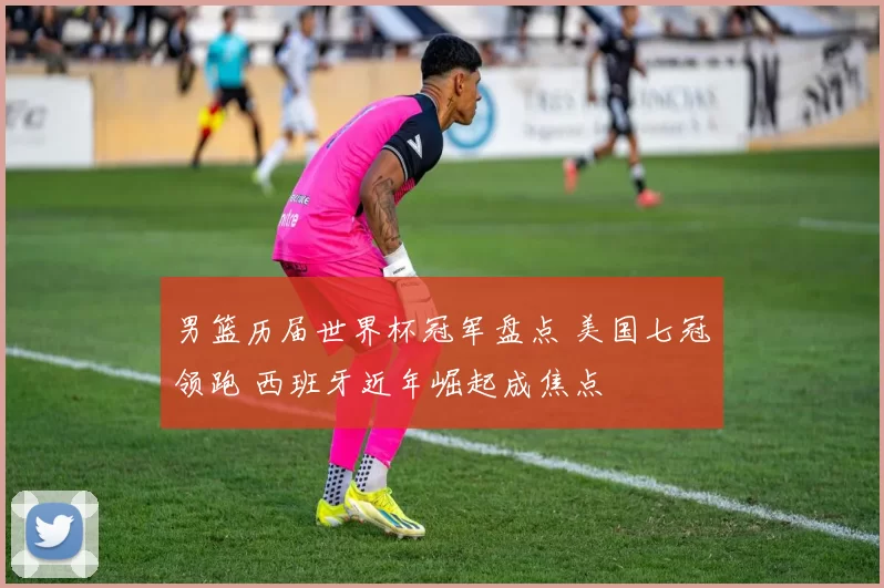 男篮历届世界杯冠军盘点 美国七冠领跑 西班牙近年崛起成焦点
