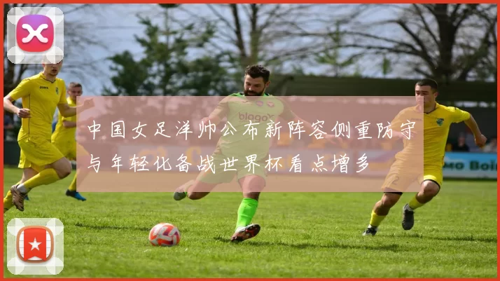 中国女足洋帅公布新阵容侧重防守与年轻化备战世界杯看点增多