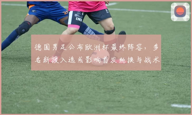 德国男足公布欧洲杯最终阵容，多名新援入选或影响首发轮换与战术布置