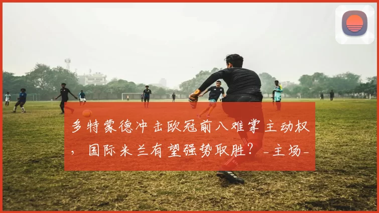 多特蒙德冲击欧冠前八难掌主动权，国际米兰有望强势取胜？_主场_盘口_曾成功