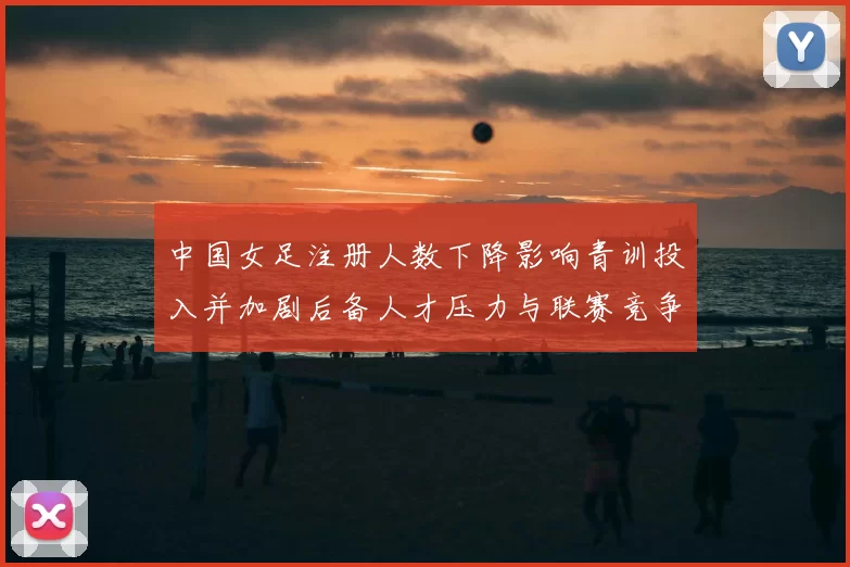 中国女足注册人数下降影响青训投入并加剧后备人才压力与联赛竞争力担忧